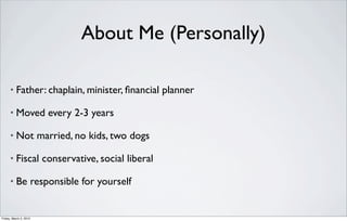 About Me (Personally)

      •   Father: chaplain, minister, ﬁnancial planner

      •   Moved every 2-3 years

      •   Not married, no kids, two dogs

      •   Fiscal conservative, social liberal

      •   Be responsible for yourself


Friday, March 2, 2012
 