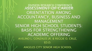 ASSESSMENT OF CAREER
ORIENTATION AMONG
ACCOUNTANCY, BUSINESS AND
MANAGEMENT
SENIOR HIGH SCHOOL STUDENTS:
BASIS FOR STRENGTHENING
ACADEMIC OFFERING
AVELINO L. GONZALES JR. & REGGIE O. CRUZ,
ED.D.
ANGELES CITY SENIOR HIGH SCHOOL
DIVISION RESEARCH CONFERENCE
AUGUST 9, 2018, ANGELELES UNIVERSITY FOUNDATION
 