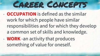 Career Concepts
▸ OCCUPATION is defined as the similar
work for which people have similar
responsibilities and for which they develop
a common set of skills and knowledge.
▸ WORK -an activity that produces
something of value for oneself.
10
 