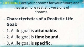 LIFE GOALS are your dreams for your future and
they are more realistic versions of
dreams.
▸ Characteristics of a Realistic Life
Goal:
▸ 1. A life goal is attainable.
▸ 2. A life goal is time bound.
▸ 3. A life goal is specific.
11
 