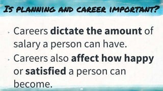 Is planning and career important?
▸ Careers dictate the amount of
salary a person can have.
▸ Careers also affect how happy
or satisfied a person can
become. 13
 
