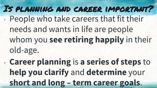 Is planning and career important?
▸ People who take careers that fit their
needs and wants in life are people
whom you see retiring happily in their
old-age.
▸ Career planning is a series of steps to
help you clarify and determine your
short and long – term career goals.
15
 