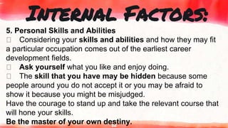 22
Internal Factors:
5. Personal Skills and Abilities
Considering your skills and abilities and how they may fit
a particular occupation comes out of the earliest career
development fields.
Ask yourself what you like and enjoy doing.
The skill that you have may be hidden because some
people around you do not accept it or you may be afraid to
show it because you might be misjudged.
Have the courage to stand up and take the relevant course that
will hone your skills.
Be the master of your own destiny.
 