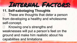 26
Internal Factors:
11. Self-sabotaging Thoughts
These are thoughts that deter a person
from developing a healthy and wholesome
self-concept.
Knowing one’s strengths and
weaknesses will put a person’s feet on the
ground and make him realistic about his
capabilities and limitations
 