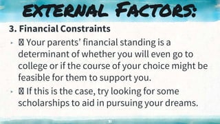 3. Financial Constraints
▸ Your parents’ financial standing is a
determinant of whether you will even go to
college or if the course of your choice might be
feasible for them to support you.
▸ If this is the case, try looking for some
scholarships to aid in pursuing your dreams.
31
external Factors:
 