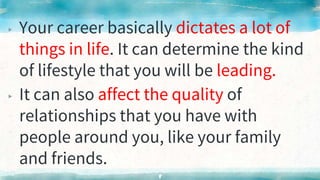 ▸ Your career basically dictates a lot of
things in life. It can determine the kind
of lifestyle that you will be leading.
▸ It can also affect the quality of
relationships that you have with
people around you, like your family
and friends.
8
 