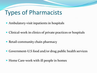 Types of PharmacistsAmbulatory-visit inpatients in hospitalsClinical-work in clinics of private practices or hospitalsRetail-community chain pharmacyGovernment-U.S food and/or drug public health servicesHome Care-work with ill people in homes