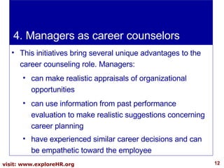 4. Managers as career counselors This initiatives bring several unique advantages to the career counseling role. Managers:  can make realistic appraisals of organizational opportunities can use information from past performance evaluation to make realistic suggestions concerning career planning have experienced similar career decisions and can be empathetic toward the employee 