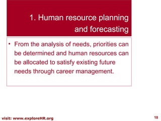 Human resource planning and forecasting From the analysis of needs, priorities can be determined and human resources can be allocated to satisfy existing future needs through career management. 
