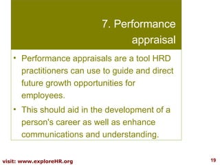 7. Performance appraisal Performance appraisals are a tool HRD practitioners can use to guide and direct future growth opportunities for employees.  This should aid in the development of a person's career as well as enhance communications and understanding.  