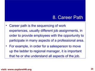 8. Career Path Career path is the sequencing of work experiences, usually different job assignments, in order to provide employees with the opportunity to participate in many aspects of a professional area.  For example, in order for a salesperson to move up the ladder to regional manager, it is important that he or she understand all aspects of the job.  