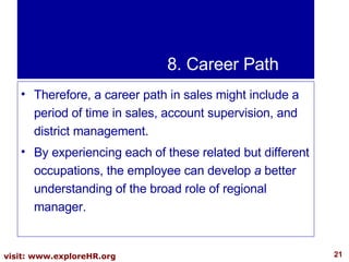8. Career Path Therefore, a career path in sales might include a period of time in sales, account supervision, and district management.  By experiencing each of these related but different occupations, the employee can develop  a  better understanding of the broad role of regional manager. 
