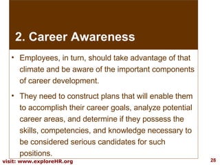 Employees, in turn, should take advantage of that climate and be aware of the important components of career development.  They need to construct plans that will enable them to accomplish their career goals, analyze potential career areas, and determine if they possess the skills, competencies, and knowledge necessary to be considered serious candidates for such positions.  2. Career Awareness 
