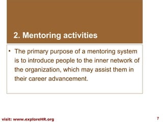 2. Mentoring activities The primary purpose of a mentoring system is to introduce people to the inner network of the organization, which may assist them in their career advancement.  