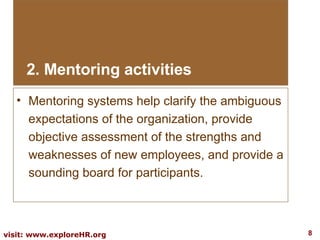 Mentoring systems help clarify the ambiguous expectations of the organization, provide objective assessment of the strengths and weaknesses of new employees, and provide a sounding board for participants.  2. Mentoring activities 