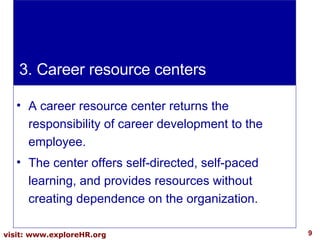 A career resource center returns the responsibility of career development to the employee.  The center offers self-directed, self-paced learning, and provides resources without creating dependence on the organization.  3. Career resource centers 