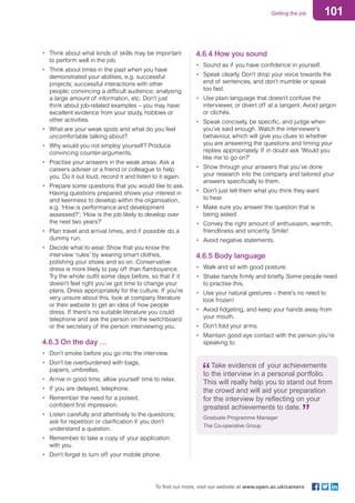 101Getting the job
To find out more, visit our website at www.open.ac.uk/careers
•	 Think about what kinds of skills may be important
to perform well in the job.
•	 Think about times in the past when you have
demonstrated your abilities, e.g. successful
projects; successful interactions with other
people; convincing a difficult audience; analysing
a large amount of information, etc. Don’t just
think about job-related examples – you may have
excellent evidence from your study, hobbies or
other activities.
•	 What are your weak spots and what do you feel
uncomfortable talking about?
•	 Why would you not employ yourself? Produce
convincing counter-arguments.
•	 Practise your answers in the weak areas. Ask a
careers adviser or a friend or colleague to help
you. Do it out loud, record it and listen to it again.
•	 Prepare some questions that you would like to ask.
Having questions prepared shows your interest in
and keenness to develop within the organisation,
e.g. ‘How is performance and development
assessed?’; ‘How is the job likely to develop over
the next two years?’
•	 Plan travel and arrival times, and if possible do a
dummy run.
•	 Decide what to wear. Show that you know the
interview ‘rules’ by wearing smart clothes,
polishing your shoes and so on. Conservative
dress is more likely to pay off than flamboyance.
Try the whole outfit some days before, so that if it
doesn’t feel right you’ve got time to change your
plans. Dress appropriately for the culture. If you’re
very unsure about this, look at company literature
or their website to get an idea of how people
dress. If there’s no suitable literature you could
telephone and ask the person on the switchboard
or the secretary of the person interviewing you.
4.6.3 On the day …
•	 Don’t smoke before you go into the interview.
•	 Don’t be overburdened with bags,
papers, umbrellas.
•	 Arrive in good time, allow yourself time to relax.
•	 If you are delayed, telephone.
•	 Remember the need for a poised,
confident first impression.
•	 Listen carefully and attentively to the questions;
ask for repetition or clarification if you don’t
understand a question.
•	 Remember to take a copy of your application
with you.
•	 Don’t forget to turn off your mobile phone.
4.6.4 How you sound
•	 Sound as if you have confidence in yourself.
•	 Speak clearly. Don’t drop your voice towards the
end of sentences, and don’t mumble or speak
too fast.
•	 Use plain language that doesn’t confuse the
interviewer, or divert off at a tangent. Avoid jargon
or clichés.
•	 Speak concisely, be specific, and judge when
you’ve said enough. Watch the interviewer’s
behaviour, which will give you clues to whether
you are answering the questions and timing your
replies appropriately. If in doubt ask ‘Would you
like me to go on?’
•	 Show through your answers that you’ve done
your research into the company and tailored your
answers specifically to them.
•	 Don’t just tell them what you think they want
to hear.
•	 Make sure you answer the question that is
being asked.
•	 Convey the right amount of enthusiasm, warmth,
friendliness and sincerity. Smile!
•	 Avoid negative statements.
4.6.5 Body language
•	 Walk and sit with good posture.
•	 Shake hands firmly and briefly. Some people need
to practise this.
•	 Use your natural gestures – there’s no need to
look frozen!
•	 Avoid fidgeting, and keep your hands away from
your mouth.
•	 Don’t fold your arms.
•	 Maintain good eye contact with the person you’re
speaking to.
Take evidence of your achievements
to the interview in a personal portfolio.
This will really help you to stand out from
the crowd and will aid your preparation
for the interview by reflecting on your
greatest achievements to date.
Graduate Programme Manager
The Co-operative Group
 