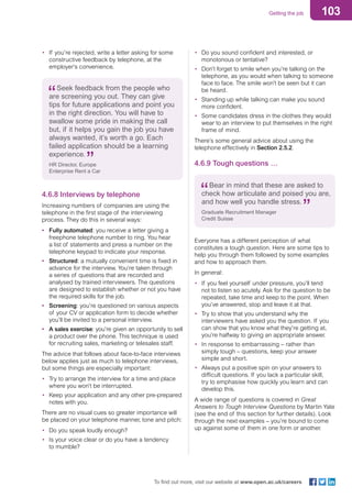 103Getting the job
To find out more, visit our website at www.open.ac.uk/careers
•	 Do you sound confident and interested, or
monotonous or tentative?
•	 Don’t forget to smile when you’re talking on the
telephone, as you would when talking to someone
face to face. The smile won’t be seen but it can
be heard.
•	 Standing up while talking can make you sound
more confident.
•	 Some candidates dress in the clothes they would
wear to an interview to put themselves in the right
frame of mind.
There’s some general advice about using the
telephone effectively in Section 2.5.2.
4.6.9 Tough questions …
Bear in mind that these are asked to
check how articulate and poised you are,
and how well you handle stress.
Graduate Recruitment Manager
Credit Suisse
Everyone has a different perception of what
constitutes a tough question. Here are some tips to
help you through them followed by some examples
and how to approach them.
In general:
•	 If you feel yourself under pressure, you’ll tend
not to listen so acutely. Ask for the question to be
repeated, take time and keep to the point. When
you’ve answered, stop and leave it at that.
•	 Try to show that you understand why the
interviewers have asked you the question. If you
can show that you know what they’re getting at,
you’re halfway to giving an appropriate answer.
•	 In response to embarrassing – rather than
simply tough – questions, keep your answer
simple and short.
•	 Always put a positive spin on your answers to
difficult questions. If you lack a particular skill,
try to emphasise how quickly you learn and can
develop this.
A wide range of questions is covered in Great
Answers to Tough Interview Questions by Martin Yate
(see the end of this section for further details). Look
through the next examples – you’re bound to come
up against some of them in one form or another.
•	 If you’re rejected, write a letter asking for some
constructive feedback by telephone, at the
employer’s convenience.
Seek feedback from the people who
are screening you out. They can give
tips for future applications and point you
in the right direction. You will have to
swallow some pride in making the call
but, if it helps you gain the job you have
always wanted, it’s worth a go. Each
failed application should be a learning
experience.
HR Director, Europe
Enterprise Rent a Car
4.6.8 Interviews by telephone
Increasing numbers of companies are using the
telephone in the first stage of the interviewing
process. They do this in several ways:
•	 Fully automated: you receive a letter giving a
freephone telephone number to ring. You hear
a list of statements and press a number on the
telephone keypad to indicate your response.
•	 Structured: a mutually convenient time is fixed in
advance for the interview. You’re taken through
a series of questions that are recorded and
analysed by trained interviewers. The questions
are designed to establish whether or not you have
the required skills for the job.
•	 Screening: you’re questioned on various aspects
of your CV or application form to decide whether
you’ll be invited to a personal interview.
•	 A sales exercise: you’re given an opportunity to sell
a product over the phone. This technique is used
for recruiting sales, marketing or telesales staff.
The advice that follows about face-to-face interviews
below applies just as much to telephone interviews,
but some things are especially important:
•	 Try to arrange the interview for a time and place
where you won’t be interrupted.
•	 Keep your application and any other pre-prepared
notes with you.
There are no visual cues so greater importance will
be placed on your telephone manner, tone and pitch:
•	 Do you speak loudly enough?
•	 Is your voice clear or do you have a tendency
to mumble?
 