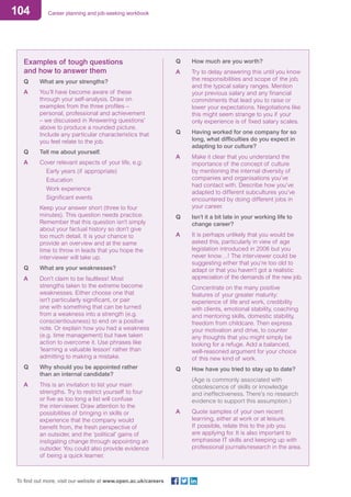 104 Career planning and job-seeking workbook
To find out more, visit our website at www.open.ac.uk/careers
Examples of tough questions
and how to answer them
Q	 What are your strengths?
A	 You’ll have become aware of these
through your self-analysis. Draw on
examples from the three profiles –
personal, professional and achievement
– we discussed in ‘Answering questions’
above to produce a rounded picture.
Include any particular characteristics that
you feel relate to the job.
Q	 Tell me about yourself.
A	 Cover relevant aspects of your life, e.g:
	 Early years (if appropriate)
	 Education
	 Work experience
	 Significant events
	 Keep your answer short (three to four
minutes). This question needs practice.
Remember that this question isn’t simply
about your factual history so don’t give
too much detail. It is your chance to
provide an overview and at the same
time to throw in leads that you hope the
interviewer will take up.
Q	 What are your weaknesses?
A	 Don’t claim to be faultless! Most
strengths taken to the extreme become
weaknesses. Either choose one that
isn’t particularly significant, or pair
one with something that can be turned
from a weakness into a strength (e.g.
conscientiousness) to end on a positive
note. Or explain how you had a weakness
(e.g. time management) but have taken
action to overcome it. Use phrases like
‘learning a valuable lesson’ rather than
admitting to making a mistake.
Q	 Why should you be appointed rather
than an internal candidate?
A	 This is an invitation to list your main
strengths. Try to restrict yourself to four
or five as too long a list will confuse
the interviewer. Draw attention to the
possibilities of bringing in skills or
experience that the company would
benefit from, the fresh perspective of
an outsider, and the ‘political’ gains of
instigating change through appointing an
outsider. You could also provide evidence
of being a quick learner.
Q	 How much are you worth?
A	 Try to delay answering this until you know
the responsibilities and scope of the job,
and the typical salary ranges. Mention
your previous salary and any financial
commitments that lead you to raise or
lower your expectations. Negotiations like
this might seem strange to you if your
only experience is of fixed salary scales.
Q	 Having worked for one company for so
long, what difficulties do you expect in
adapting to our culture?
A	 Make it clear that you understand the
importance of the concept of culture
by mentioning the internal diversity of
companies and organisations you’ve
had contact with. Describe how you’ve
adapted to different subcultures you’ve
encountered by doing different jobs in
your career.
Q	 Isn’t it a bit late in your working life to
change career?
A	 It is perhaps unlikely that you would be
asked this, particularly in view of age
legislation introduced in 2006 but you
never know…! The interviewer could be
suggesting either that you’re too old to
adapt or that you haven’t got a realistic
appreciation of the demands of the new job.
	 Concentrate on the many positive
features of your greater maturity:
experience of life and work, credibility
with clients, emotional stability, coaching
and mentoring skills, domestic stability,
freedom from childcare. Then express
your motivation and drive, to counter
any thoughts that you might simply be
looking for a refuge. Add a balanced,
well-reasoned argument for your choice
of this new kind of work.
Q	 How have you tried to stay up to date?
	 (Age is commonly associated with
obsolescence of skills or knowledge
and ineffectiveness. There’s no research
evidence to support this assumption.)
A	 Quote samples of your own recent
learning, either at work or at leisure.
If possible, relate this to the job you
are applying for. It is also important to
emphasise IT skills and keeping up with
professional journals/research in the area.
 