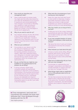 105Getting the job
To find out more, visit our website at www.open.ac.uk/careers
Q	 How would you describe your
management style?
A	 Have a well thought-out answer ready.
You might start by briefly describing how
your style has developed as you’ve grown
in experience and social expectations
have changed. Concentrate on flexibility,
your variations in style according to
different people and different tasks.
Relate your answer in the final stages to
the job you’re applying for.
Q	 Why do you want to work for us?
A	 Your research will pay off here. Be honest.
A trite or bland answer will seriously
undermine your application. Include a
reference to how important work is to you,
and your hope that some of these needs
will be met.
Q	 What are your ambitions?
A	 Concentrate on your desire to do the
job well and to develop your skills
and confidence. Statements about
far-reaching ambitions should sound
realistic. Make clear statements about
your willingness to shoulder responsibility
and say that you would consider career
progression within the company at an
appropriate time.
Q	 Do you not feel that you might be over-
qualified (or too experienced) for the
position we are filling?
A	 A strong company needs highly
competent people with appropriate
experience to deal with current problems.
Uncertainties in the business environment
will probably lead to growth opportunities
for the company and you. Emphasise
that you are adaptable and respond
positively to circumstances and would not
necessarily expect to use all of your skills
in the first instance.
Q	 What were the circumstances of your
leaving your last employer?
A	 Keep your reply short and don’t touch
on any conflict or bitterness. Create a
favourable impression based on the
things you’ve done to help yourself.
Emphasise your desire to develop your
skills by moving to a more demanding job.
Q	 Why has it taken you so long to find a
new job?
A	 Finding any sort of job is easy; finding an
appropriate job takes time. Mention steps
you’ve taken to keep up to date, mentally
sharp and so on.
Q	 If you had complete freedom of choice
of jobs and employers, what would you
choose?
A	 Talk about the kind of work you’re being
interviewed for and why this company
interests you.
Q	 What interests you least about this job?
A	 Choose a routine activity (filing, filling in
expense claim forms), but be careful
that it isn’t a core function of the job.
Plead ignorance about other potentially
boring duties.
Q	 What sort of relationship did you have
with your last manager?
A	 Concentrate on understanding your
manager’s expectations and objectives.
Include examples of support and how
you kept your manager informed.
Q	 What things might make an application
from an OU graduate stand out to an
employer?
A	 The fact that someone has been able to
balance both a full-time job and study
at the same time. The level of motivation
required is impressive, and demonstrates
ambition and a desire to improve one’s
skills.
Time management, hard work and
commitment are probably the three main
attributes that I have developed through
studying with the OU.
Open degree graduate
 