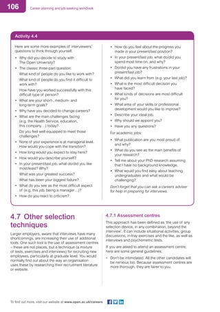 106 Career planning and job-seeking workbook
To find out more, visit our website at www.open.ac.uk/careers
Activity 4.4
Here are some more examples of interviewers’
questions to think through yourself.
•	 Why did you decide to study with
The Open University?
•	 The classic three-part question:
		 What kind of people do you like to work with?
		 What kind of people do you find it difficult to
work with?
		 How have you worked successfully with this 	
difficult type of person?
•	 What are your short-, medium- and
long-term goals?
•	 Why have you decided to change careers?
•	 What are the main challenges facing
(e.g. the Health Service, education,
this company…) today?
		 Do you feel well equipped to meet those 		
challenges?
•	 None of your experience is at managerial level.
How would you cope with the transition?
•	 How long would you expect to stay here?
•	 How would you describe yourself?
•	 In your present/last job, what do/did you like
most/least? Why?
		 What was your greatest success?
		 What has been your biggest failure?
•	 What do you see as the most difficult aspect
of (e.g. this job, being a manager…)?
•	 How do you react to criticism?
•	 How do you feel about the progress you
made in your present/last position?
•	 In your present/last job, what do/did you
spend most time on, and why?
•	 Do/did you have any frustrations in your
present/last job?
•	 What did you learn from (e.g. your last job)?
•	 What is the most difficult decision you
have faced?
•	 What kinds of decisions are most difficult
for you?
•	 What area of your skills or professional
development would you like to improve?
•	 Describe your ideal job.
•	 Why should we appoint you?
•	 Have you any questions?
For academic jobs:
•	 What publication are you most proud of
and why?
•	 What do you see as the main benefits of
your research?
•	 Tell me about your PhD research assuming
that I have no background knowledge.
•	 What would you find easy about teaching
undergraduates and what would be
challenging?
Don’t forget that you can ask a careers adviser
for help in preparing for interviews.
4.7	 Other selection
techniques
Larger employers, aware that interviews have many
shortcomings, are increasing their use of additional
tools. One such tool is the use of assessment centres
– these are not places, but a technique (a mixture
of tests, exercises and interviews) for recruiting new
employees, particularly at graduate level. You would
normally find out about the way an organisation
uses these by researching their recruitment literature
or website.
4.7.1 Assessment centres
This approach has been defined as ‘the use of any
selection device, in any combination, beyond the
interview’. It can include situational activities, group
discussions, in-tray exercises and the like, as well as
interviews and psychometric tests.
If you are asked to attend an assessment centre,
here are some general guidelines:
•	 Don’t be intimidated. All the other candidates will
be nervous too. Because assessment centres are
more thorough, they are fairer to you.
 