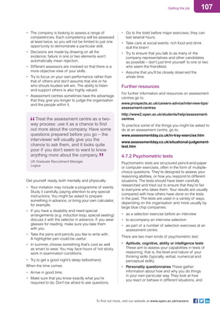 107Getting the job
To find out more, visit our website at www.open.ac.uk/careers
•	 The company is looking to assess a range of
competencies. Each competency will be assessed
at least twice, so you will not be limited to just one
opportunity to demonstrate a particular skill.
•	 Decisions are made by drawing on all the
evidence; failure in one or two elements won’t
automatically mean rejection.
•	 Different assessors are involved so that there is a
more objective view of your skills.
•	 Try to focus on your own performance rather than
that of others and don’t assume that she or he
who shouts loudest will win. The ability to listen
and support others is also highly valued.
•	 Assessment centres sometimes have the advantage
that they give you longer to judge the organisation
and the people within it.
Treat the assessment centre as a two-
way process: use it as a chance to find
out more about the company. Have some
questions prepared before you go – the
interviewer will usually give you the
chance to ask them, and it looks quite
poor if you don’t seem to want to know
anything more about the company.
UK Graduate Recruitment Manager
Logica
Get yourself ready, both mentally and physically:
•	 Your invitation may include a programme of events.
Study it carefully, paying attention to any special
instructions. You might be asked to prepare
something in advance, or bring your own calculator,
for example.
•	 If you have a disability and need special
arrangements (e.g. induction loop, special seating)
discuss it with the selector in advance. If you wear
glasses for reading, make sure you take them
with you.
•	 Take the pens and pencils you like to write with.
A highlighter pen could be useful.
•	 In summer, choose something that’s cool as well
as smart to wear. You may face hours of hot sticky
work in examination conditions.
•	 Try to get a good night’s sleep beforehand.
When the time comes:
•	 Arrive in good time.
•	 Make sure that you know exactly what you’re
required to do. Don’t be afraid to ask questions.
•	 Go to the toilet before major exercises; they can
last several hours.
•	 Take care at social events: rich food and drink
dull the brain!
•	 Try to ensure that you talk to as many of the
company representatives and other candidates
as possible – don’t just limit yourself to one or two
who seem the friendliest.
•	 Assume that you’ll be closely observed the
whole time.
Further resources
For further information and resources on assessment
centres go to:
www.prospects.ac.uk/careers-advice/interview-tips/
assessment-centres
http://www2.open.ac.uk/students/help/assessment-
centres
To practice some of the things you might be asked to
do at an assessment centre, go to:
www.assessmentday.co.uk/in-tray-exercise.htm
www.assessmentday.co.uk/situational-judgement-
test.htm
4.7.2 Psychometric tests
Psychometric tests are structured pencil-and-paper
or computer exercises, often in the form of multiple-
choice questions. They’re designed to assess your
reasoning abilities, or how you respond to different
situations. The tests should have been carefully
researched and tried out to ensure that they’re fair
to everyone who takes them. Your results are usually
compared with how others have done on the tests
in the past. The tests are used in a variety of ways,
depending on the organisation and more usually by
large blue chip companies:
•	 as a selection exercise before an interview
•	 to accompany an interview selection
•	 as part of a number of selection exercises at an
assessment centre.
There are two main kinds of psychometric test:
•	 Aptitude, cognitive, ability or intelligence tests
These aim to assess your capabilities in tests of
reasoning: that is, the level and nature of your
thinking skills (typically, verbal, numerical and
perceptual skills).
•	 Personality questionnaires These gather
information about how and why you do things
in your own particular way. They look at how
you react or behave in different situations, and
 