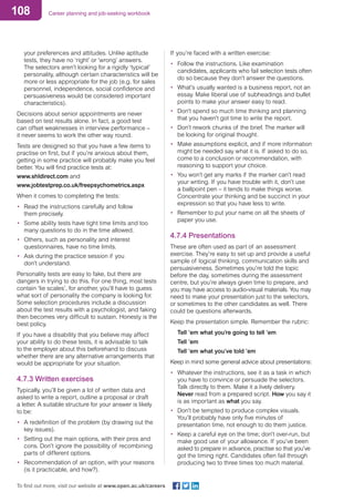 108 Career planning and job-seeking workbook
To find out more, visit our website at www.open.ac.uk/careers
your preferences and attitudes. Unlike aptitude
tests, they have no ‘right’ or ‘wrong’ answers.
The selectors aren’t looking for a rigidly ‘typical’
personality, although certain characteristics will be
more or less appropriate for the job (e.g. for sales
personnel, independence, social confidence and
persuasiveness would be considered important
characteristics).
Decisions about senior appointments are never
based on test results alone. In fact, a good test
can offset weaknesses in interview performance –
it never seems to work the other way round.
Tests are designed so that you have a few items to
practise on first, but if you’re anxious about them,
getting in some practice will probably make you feel
better. You will find practice tests at:
www.shldirect.com and
www.jobtestprep.co.uk/freepsychometrics.aspx
When it comes to completing the tests:
•	 Read the instructions carefully and follow
them precisely.
•	 Some ability tests have tight time limits and too
many questions to do in the time allowed.
•	 Others, such as personality and interest
questionnaires, have no time limits.
•	 Ask during the practice session if you
don’t understand.
Personality tests are easy to fake, but there are
dangers in trying to do this. For one thing, most tests
contain ‘lie scales’, for another, you’ll have to guess
what sort of personality the company is looking for.
Some selection procedures include a discussion
about the test results with a psychologist, and faking
then becomes very difficult to sustain. Honesty is the
best policy.
If you have a disability that you believe may affect
your ability to do these tests, it is advisable to talk
to the employer about this beforehand to discuss
whether there are any alternative arrangements that
would be appropriate for your situation.
4.7.3 Written exercises
Typically, you’ll be given a lot of written data and
asked to write a report, outline a proposal or draft
a letter. A suitable structure for your answer is likely
to be:
•	 A redefinition of the problem (by drawing out the
key issues).
•	 Setting out the main options, with their pros and
cons. Don’t ignore the possibility of recombining
parts of different options.
•	 Recommendation of an option, with your reasons
(is it practicable, and how?).
If you’re faced with a written exercise:
•	 Follow the instructions. Like examination
candidates, applicants who fail selection tests often
do so because they don’t answer the questions.
•	 What’s usually wanted is a business report, not an
essay. Make liberal use of subheadings and bullet
points to make your answer easy to read.
•	 Don’t spend so much time thinking and planning
that you haven’t got time to write the report.
•	 Don’t rework chunks of the brief. The marker will
be looking for original thought.
•	 Make assumptions explicit, and if more information
might be needed say what it is. If asked to do so,
come to a conclusion or recommendation, with
reasoning to support your choice.
•	 You won’t get any marks if the marker can’t read
your writing. If you have trouble with it, don’t use
a ballpoint pen – it tends to make things worse.
Concentrate your thinking and be succinct in your
expression so that you have less to write.
•	 Remember to put your name on all the sheets of
paper you use.
4.7.4 Presentations
These are often used as part of an assessment
exercise. They’re easy to set up and provide a useful
sample of logical thinking, communication skills and
persuasiveness. Sometimes you’re told the topic
before the day, sometimes during the assessment
centre, but you’re always given time to prepare, and
you may have access to audio-visual materials. You may
need to make your presentation just to the selectors,
or sometimes to the other candidates as well. There
could be questions afterwards.
Keep the presentation simple. Remember the rubric:
Tell ’em what you’re going to tell ’em
Tell ’em
Tell ’em what you’ve told ’em
Keep in mind some general advice about presentations:
•	 Whatever the instructions, see it as a task in which
you have to convince or persuade the selectors.
Talk directly to them. Make it a lively delivery.
Never read from a prepared script. How you say it
is as important as what you say.
•	 Don’t be tempted to produce complex visuals.
You’ll probably have only five minutes of
presentation time, not enough to do them justice.
•	 Keep a careful eye on the time; don’t over-run, but
make good use of your allowance. If you’ve been
asked to prepare in advance, practise so that you’ve
got the timing right. Candidates often fail through
producing two to three times too much material.
 