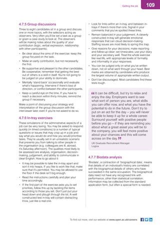 109Getting the job
To find out more, visit our website at www.open.ac.uk/careers
4.7.5 Group discussions
Three to eight candidates sit in a group and discuss
one or more topics, with the selectors acting as
observers. Very often you’ll be set a task as a group
or given a case study to look at. The observers
will be making notes about the quality of your
contribution (logic, verbal expression, relationship
with other participants).
•	 Be clear about the aims of the exercise: keep the
group focused on the task.
•	 Make an early contribution, but not necessarily
the first.
•	 Be supportive and pleasant to the other candidates.
Be cooperative; remember that getting the best
out of others is a skill in itself. You’re not going to
be judged on your ability to dominate.
•	 Mentally ‘stand back’ occasionally and evaluate
what’s happening. Intervene if there’s loss of
direction, or conflict between the other participants.
•	 Keep a careful eye on the time. If you have to
reach a decision within thirty minutes, remind the
group if necessary.
Make a point of discussing your strategy and
interpretation of the group discussion with the
interviewer later, even if you’re not asked to do so.
4.7.6 In-tray exercises
These simulations of the administrative aspects of a
job can be very taxing. You may be asked to respond
quickly (in timed conditions) to a number of typical
questions or issues that may crop up in a job and
say what you would do and how you would prioritise
tasks. They’re usually set in an unrealistic scenario
that prevents you from talking to other people in
the organisation (e.g. colleagues are ill, abroad,
it’s Saturday afternoon). The qualities most likely to
be assessed are analysis, organisation, decision-
making, judgement, and ability to communicate in
clear English. How to go about it:
•	 It may be possible to take the in-tray apart and
sort it into heaps. If you like to work like that, make
sure that it’s permitted. You may be allowed to use
the floor if the desk isn’t big enough.
•	 Read the instructions carefully and plan your
time accordingly.
•	 If the first part of the exercise asks you to set
priorities, follow this up by tackling the items
according to those you set. Don’t just put your
head down and plough through the lot. A well
constructed test in-tray will contain distracting
trivia, just like a real one.
•	 Look for links within an in-tray, and between in-
trays if there’s more than one. Signal in your
comments that you’ve spotted these links.
•	 Remain balanced in your judgement. A cleverly
constructed in-tray will generate emotional
responses that can cloud decision-making.
Staffing issues are most likely to spring this trap.
•	 Give reasons for your decisions; make reporting
and follow-up clear; set timescales; use your diary
and your secretary well. Treat the whole exercise
like real life, with appropriate levels of formality
and informality in your responses.
•	 You can be judged only on what you’ve written
down, not on what went through your head. Best
marks are obtained by candidates who produce
the largest volume of appropriate written output.
•	 Don’t be discouraged. Most candidates find these
tests tough.
It can be difficult, but try to relax and
enjoy the day. Employers want to see
what sort of person you are, what skills
you can offer now, and what you have the
potential to do in the future. Don’t try to
put on an act for the day – you will never
be able to keep it up for a whole career.
Surround yourself with positive people
before you go – if they are reminding you
about what a great asset you will be to
the company, you will feel more positive
about your chances and this will come
across on the day.
UK Graduate Recruitment Manager
Logica
4.7.7 Biodata analysis
‘Biodata’, a contraction of ‘biographical data’, means
that details of an individual’s history are correlated
with the biographical details of others who have
succeeded in the same occupation. The biographical
data need not have any recognised link with
performance, other than statistical correlation.
Information may be collected from the standard
application form, but often a special form is needed.
 