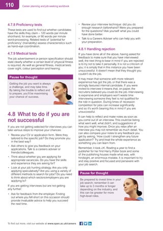 110 Career planning and job-seeking workbook
To find out more, visit our website at www.open.ac.uk/careers
4.7.8 Proficiency tests
These tests are used to find out whether candidates
have the skills they claim – 120 words per minute
shorthand, for example, or 90 words per minute
word-processing. Related tests of ‘potential for
proficiency’ (trainability) assess characteristics such
as hand–eye coordination.
4.7.9 Medical tests
The job advertisement or person specification should
state clearly whether a certain level of physical fitness
is required. As well as general fitness, medical tests
cover sight, colour perception and hearing.
Pause for thought
Getting the job you want is always
a challenge, and may take time.
By taking the trouble to reflect and
to prepare, you’ll be maximising
your chance of success.
4.8 	What to do if you are
not successful
If you are not getting selected for interviews you can
take various steps to improve your chances:
•	 Review your CV or application form. Were they
tailored to the specific job? Do they promote you
in the best way?
•	 Ask others to give you feedback on your
applications. Talk to a careers adviser or
friends/colleagues.
•	 Think about whether you are applying for
appropriate vacancies. Do you have the skills
and experience they are asking for?
•	 Look at your job hunting strategy. Are you only
applying speculatively? Are you using a variety of
different methods to search for jobs? Do you need
to think about which sectors/employers you are
applying to?
If you are getting interviews but are not getting
any further:
•	 Ask for feedback from the employer. Finding
out where you fell short on this occasion should
provide invaluable advice to help you succeed
the next time.
•	 Review your interview technique: did you do
enough research beforehand? Were you prepared
for the questions? Ask yourself what you could
have done better.
•	 Talk to a Careers Adviser who can help you with
your preparation.
4.8.1 Handling rejection
If you have done all of the above, having asked for
feedback to make sure that you have interviewed
well, the next thing to bear in mind if you are rejected
is to try not to take it personally. It is not a criticism of
you; it is simply that in this instance you have been
unsuccessful. It doesn’t mean that they thought you
couldn’t do the job.
It may mean that someone with more relevant
experience has got the job, or that there was a
strongly favoured internal candidate. If you were
invited to interview it means that, on paper, the
recruiters believed you could do the job. Interviewing
is expensive and employers won’t waste time
interviewing someone they feel is not qualified for
the role in question. During times of recession
competition for jobs can increase significantly
and so it’s worth bearing this in mind if you are
unsuccessful.
It can help to reflect and make notes as soon as
you come out of an interview. This could be listing
what went well, what didn’t, and suggestions of
how you might improve. Once you relax after an
interview you may not remember as much detail. You
can also compare your notes to any feedback you
get by asking, ’How could I strengthen any future
application?’ Try and treat the whole experience as
something you can learn from.
Remember, it took J.K. Rowling a year to find a
publisher for her first Harry Potter book and some
of the publishing houses made what was, with
hindsight, an enormous mistake. It is important to try
and stay positive and focused and persevere with
your job search.
Pause for thought
Be prepared to invest time in your
job search; remember it can
take up to 3 months or longer
depending on the industry, and
this can be greater for more
high-level roles.
 