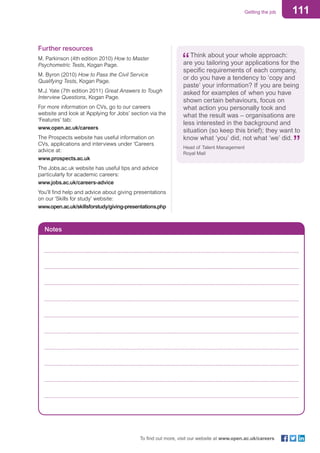111Getting the job
To find out more, visit our website at www.open.ac.uk/careers
Further resources
M. Parkinson (4th edition 2010) How to Master
Psychometric Tests, Kogan Page.
M. Byron (2010) How to Pass the Civil Service
Qualifying Tests, Kogan Page.
M.J. Yate (7th edition 2011) Great Answers to Tough
Interview Questions, Kogan Page.
For more information on CVs, go to our careers
website and look at ‘Applying for Jobs’ section via the
‘Features’ tab:
www.open.ac.uk/careers
The Prospects website has useful information on
CVs, applications and interviews under ‘Careers
advice at:
www.prospects.ac.uk
The Jobs.ac.uk website has useful tips and advice
particularly for academic careers:
www.jobs.ac.uk/careers-advice
You’ll find help and advice about giving presentations
on our ‘Skills for study’ website:
www.open.ac.uk/skillsforstudy/giving-presentations.php
Think about your whole approach:
are you tailoring your applications for the
specific requirements of each company,
or do you have a tendency to ‘copy and
paste’ your information? If you are being
asked for examples of when you have
shown certain behaviours, focus on
what action you personally took and
what the result was – organisations are
less interested in the background and
situation (so keep this brief); they want to
know what ‘you’ did, not what ‘we’ did.
Head of Talent Management
Royal Mail
Notes
	
	
	
	
	
	
	
	
		
 