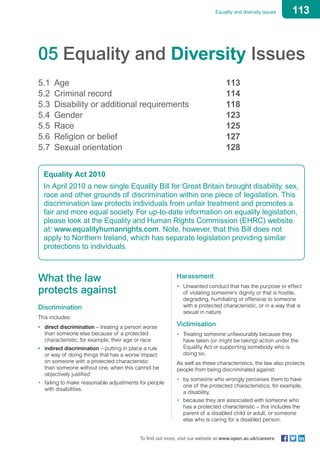 113Equality and diversity issues
To find out more, visit our website at www.open.ac.uk/careers
05 Equality and Diversity Issues
5.1	 Age	 113
5.2	 Criminal record 	 114
5.3	 Disability or additional requirements 	 118
5.4	 Gender 	 123
5.5	 Race 	 125
5.6	 Religion or belief 	 127
5.7	 Sexual orientation	 128
Equality Act 2010
In April 2010 a new single Equality Bill for Great Britain brought disability, sex,
race and other grounds of discrimination within one piece of legislation. This
discrimination law protects individuals from unfair treatment and promotes a
fair and more equal society. For up-to-date information on equality legislation,
please look at the Equality and Human Rights Commission (EHRC) website
at: www.equalityhumanrights.com. Note, however, that this Bill does not
apply to Northern Ireland, which has separate legislation providing similar
protections to individuals.
What the law
protects against
Discrimination
This includes:
•	 direct discrimination – treating a person worse
than someone else because of a protected
characteristic; for example, their age or race
•	 indirect discrimination – putting in place a rule
or way of doing things that has a worse impact
on someone with a protected characteristic
than someone without one, when this cannot be
objectively justified
•	 failing to make reasonable adjustments for people
with disabilities.
Harassment
•	 Unwanted conduct that has the purpose or effect
of violating someone’s dignity or that is hostile,
degrading, humiliating or offensive to someone
with a protected characteristic, or in a way that is
sexual in nature.
Victimisation
•	 Treating someone unfavourably because they
have taken (or might be taking) action under the
Equality Act or supporting somebody who is
doing so.
As well as these characteristics, the law also protects
people from being discriminated against:
•	 by someone who wrongly perceives them to have
one of the protected characteristics; for example,
a disability,
•	 because they are associated with someone who
has a protected characteristic – this includes the
parent of a disabled child or adult, or someone
else who is caring for a disabled person.
 
