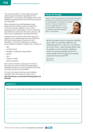 114 Career planning and job-seeking workbook
To find out more, visit our website at www.open.ac.uk/careers
The same principles of career planning and job
seeking apply to everyone regardless of their
background. In this section we highlight some of the
additional challenges that may be faced by students
and graduates.
Many employers have well-developed equal
opportunity and diversity policies to help them
to recruit a diverse workforce. In fact, some
organisations aim specifically to recruit a workforce
that reflects the community they serve, and you will
often see this highlighted in job advertisements.
However, there is evidence that certain groups of
people are at a disadvantage and may experience
difficulty in achieving their career aims and
aspirations. This section will explore a range of
issues related to equality of opportunity in relation to:
•	 age
•	 criminal record
•	 disability or additional requirements
•	 gender
•	 race
•	 religion or belief
•	 sexual orientation.
Each section includes a discussion of some of
the issues you may encounter, the legal position,
strategies to help you in your job search and further
resources that you may find helpful.
For more information and links on job-seeking
strategies when facing discrimination, go to:
http://www2.open.ac.uk/students/help/equality-and-
diversity
Pause for thought
Keep in mind that disclosure of personal information
during the recruitment process can be a concern
for some people. The issues of whether,
when or how you should do so;
on your application form; on a
covering letter; before or during
an interview will be considered
later in this section.
We are also trying to promote diversity
and, while our diversity statistics are
relatively good for a law firm, we want to
do much more. I was thinking about how
to achieve a more diverse workforce
when an obvious thought struck me –
where better to find a group of diverse
students than the OU?
HR Director
Beechcroft
Activity 5.1
Note here any issues that could affect you at work, which you might like to discuss with a careers adviser.
	
	
	
	
	
	
 