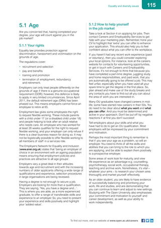 115Equality and diversity issues
To find out more, visit our website at www.open.ac.uk/careers
5.1	Age
Are you concerned that, having completed your
degree, your age will count against you in the
job market?
5.1.1 Your rights
Equality law provides protection against
discrimination, harassment and victimisation on the
grounds of age.
The regulations cover:
•	 recruitment and selection
•	 pay and benefits
•	 training and promotion
•	 termination of employment, redundancy
and retirement.
Employers can only treat people differently on the
grounds of age if there is a genuine occupational
requirement (GOR); however, this defence is likely
to apply in very limited circumstances. Since April
2011, the default retirement age (DRA) has been
phased out. This means employers cannot force an
employee to retire at 65.
Employment law gives some employees the right
to request flexible working. These include parents
with a child under 17 (or a disabled child under 18)
and people helping to look after an adult relative
who needs care. An employee who has worked for
at least 26 weeks qualifies for the right to request
flexible working, and your employer can only refuse if
there is a clear business reason for doing so. It may
not be logistically possible to offer flexible working to
all members of staff in a services role.
The Employers Network for Equality and Inclusion
(www.enei.org.uk) states that ‘being an employer of
choice in an environment with an ageing population
means ensuring that employment policies and
practices are attractive to all age groups’.
Employers vary a great deal in their attitudes
towards age and recruitment and with the increasing
numbers of older applicants offering a wide range of
qualifications and experience, selection procedures
in large organisations are being reviewed.
Having a degree is not enough to secure a job.
Employers are looking for more than a qualification.
They are saying, ‘Yes, you have a degree and...’.
This is where you are able, as a more experienced
graduate, to offer a range of transferable skills and
experience to an employer. So, you need to present
your experience and skills positively and highlight
your ‘added value’.
5.1.2 How to help yourself
in the job market
Take a look at Section 4 on applying for jobs. Then
contact Careers and Employability Services to get
help with your marketing plan. Remember, hone your
CV to highlight that ‘extra’ you can offer to enhance
your application. This should also help you to feel
confident about what you can offer to the workplace.
If you haven’t had any recent work experience (paid
or voluntary), then you could consider exploring
your local options. For instance, look at the careers
website for contacts for volunteering opportunities,
or get in touch with Careers and Employability
Services. It’s not enough to think that because you
have completed a part-time degree, juggling study
and home responsibilities, and paid work, that you
are automatically going to be offered a job. This may
feel unfair, especially when you have used all your
spare time to get the degree in the first place. So,
plan ahead and make use of the study breaks and
any contacts you have to find out all you can about
the area of work you are interested in.
Many OU graduates have changed careers in mid-
life; some have started new careers in their 50s. You
do need to be clear about what you want and what
you can offer. And you must be determined and
active in your approach. Don’t be put off by negative
reactions if at first you don’t succeed!
Tell employers about your skills and what you
have had to do to get an OU qualification. Most
employers will be impressed by your commitment
and motivation.
Perhaps the most important thing to remember is
that if you see your age as a problem, so will an
employer. You need to think of all the skills and
abilities that you can bring to the role to which you
are applying, and be able to explain them positively
to a prospective employer.
Some areas of work look for maturity, and view
life experience as an advantage e.g. counselling,
psychotherapy, social work, occupational therapy,
teaching and archive work. Nonetheless, it’s vital –
whatever your aims – to research your chosen area
thoroughly and market yourself effectively.
As an older student, you are likely to have evidence
of successfully balancing and prioritising your
work, life and studies, and are demonstrating that
you can continue to learn and adjust to new settings.
Studying with The Open University also emphasises
your commitment and motivation to yourself and
career development, as well as your ability to
work independently.
 