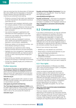 116 Career planning and job-seeking workbook
To find out more, visit our website at www.open.ac.uk/careers
Here are some tips from the Association of Graduate
Recruiters (AGR) and the Association of Graduate
Careers Advisory Services (AGCAS) to help you
maximise your potential for job seeking:
•	 Produce a concise CV and match your experience
to the job requirements. Be prepared to produce
more than one CV.
•	 Fully research each employer, starting by using
the company website (if there is one available).
•	 Be confident if you are offered an interview as this
means your CV/application form has obviously
been successful.
•	 Use positive language in applications and
interviews and never apologise for your age.
•	 Create your own network using contacts from
previous jobs/friends/family.
•	 Identify the skills you developed in previous
work, studies and general life experience, e.g.
teamwork, communication, adaptability.
•	 Stress your ability to hit the ground running – you
know all about working for a living.
•	 Demonstrate your experience when making
effective business decisions and give examples.
•	 Highlight your time management, organisational
and self-motivational skills; you have just spent a
number of years improving these through part-
time study.
•	 Demonstrate your flexibility and experience of
studying and working in mixed-age environments.
•	 Convey your reliability, loyalty and confidence to
manage change.
Further resources
For the latest information on age legislation, go to
The Employers Network for Equality & Inclusion,
which now incorporates the Employers Forum on
Age and works with organisations to promote best
practice in equality and inclusion in the workplace:
www.enei.org.uk
Age UK has a good website with a section on work
and learning that includes a very good sub-section
on discrimination and rights.
www.ageuk.org.uk/work-and-learning
The Third Age Employment Network (TAEN) works
for better opportunities for mature people to continue
to learn, work and earn for as long as they want, or
need, to do so. You can access the network at:
www.taen.org.uk
Equality and Human Rights Commission From the
homepage, go to ‘Equality Act’, ‘Know Your Rights’
then ‘Age discrimination’.
www.equalityhumanrights.com
Equality and Diversity – Information for jobseekers
on how to challenge unfair discrimination in the
workplace is available on the Targetjobs website at:
https://Targetjobs.co.uk/careers-advice/equality-
and-diversity.
5.2	 Criminal record
If you have a criminal record, you may be confused
about its implications for working in the future.
Having a criminal record does not prevent you
from getting a job, especially if it is spent and
you no longer have to declare it. However, some
organisations are exempt from the Rehabilitation of
Offenders Act in the UK (similar legislation exists in
the Republic of Ireland) and you will need to disclose
all convictions whether they are spent or not.
Some of your concerns may include:
•	 Whether you must declare any convictions.
•	 What impact a criminal record will have on your
gaining and keeping employment.
•	 How, when and if to disclose a conviction to a
prospective employer.
Your strategy will depend on whether the conviction
is ‘spent’ and the type of work you want to apply for.
5.2.1 Your rights
Under the Rehabilitation of Offenders Act (ROA)
1974, most convictions become ‘spent’, or forgotten,
after a certain amount of time.
Unlock (a charity for people with convictions)
provides a table on their website which sets out
the time it takes for the main sentences to become
spent, following changes to the Rehabilitation of
Offenders Act that were introduced in 2014. This is
known as the ‘rehabilitation period’ for the conviction.
A conviction may have a number of rehabilitation
periods depending on the sentence – in this
situation, the longest one applies. You can read
about this on:
http://hub.unlock.org.uk/information/rehabilitation-
of-offenders-act-1974/
There are, however, certain exceptions to this
depending on the sentence you were given and the
type of work you want to do. For some areas of work,
such as ‘regularly caring for, training, supervising
or being in sole charge of persons aged under 18’,
employers are required by law to seek disclosure of
 