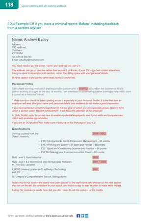 118 Career planning and job-seeking workbook
To find out more, visit our website at www.open.ac.uk/careers
5.2.4 Example CV if you have a criminal record ‘Before’ including feedback
from a careers adviser
Name: Andrew Bailey
Address:
100 No Road,
Chatham,
XY18 6AA
Tel: 07123 456789
Email: a.bailey@nowhere.com
You don’t need to put the words ‘name’ and ‘address’ on your CV.
The address can go on one line rather than across 3 or 4 lines. If your CV is light on content elsewhere,
then you need to develop a skills section, rather than filling space with your personal details.
Put this section in the centre rather than having it on the left.
Personal Profile
I am a hard-working, motivated and responsible person who is seaking* to build on the experience I have
gained working in a gym for the last 18 months. I am interested in undertaking further training to help me to start
a career as a Personal Trainer.
* Make sure you check for basic spelling errors – especially in your Personal Profile. It is the first item an
employer will read after your name and personal details and mistakes do not make a good impression.
If you have achieved something significant in the last year of which you are especially proud, record it here
under a section called ‘Recent Achievement’. It will focus the attention of the employer.
A ‘Skills Profile’ could be added here to enable a potential employer to see if your skills and competencies
match with available opportunities.
If you are an OU student then make sure it features on the first page of your CV.
Qualifications
Various courses from the						 2009 - 2012
Open University:
	 - E112 Introduction to Sport, Fitness and Management – 60 credits
	 - E113 Working and Learning in Sport and Fitness – 60 credits
	 - E217 Sport and Conditioning Science into Practice – 60 points
	 - EXF224 Making your Exercise Instruction Count – 60 credits
NVQ Level 2 Gym Instructor 						 2012
NVQ Level 1 & 2 Warehouse and Storage (Day Release)			 2001 – 2003
In–Train Ltd, Leicester
2 GCSE passes (grades A-C) in Design Technology 			 2001	
and ICT
St. Gregory’s Comprehensive School, Sittingbourne
Notice that in this section the dates have been placed on the right-hand side whereas in the next section
they are on the left. Be consistent in your layout, and make it easy to read in order to make more impact.
Listing OU modules is useful here, but you don’t need to put the codes in or the credits.
 