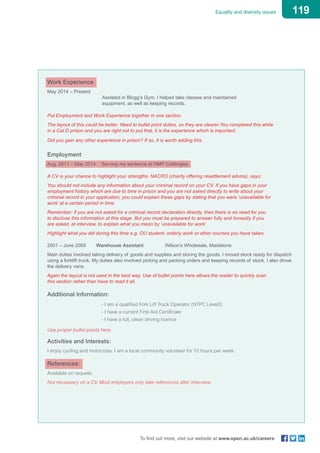 119Equality and diversity issues
To find out more, visit our website at www.open.ac.uk/careers
Work Experience
May 2014 – Present			
	 Assisted in Blogg’s Gym. I helped take classes and maintained 				
	 equipment, as well as keeping records.
Put Employment and Work Experience together in one section.
The layout of this could be better. Need to bullet point duties, so they are clearer.You completed this while
in a Cat D prison and you are right not to put that, it is the experience which is important.
Did you gain any other experience in prison? If so, it is worth adding this.
Employment
Aug. 2011 – May 2014	 Serving my sentence at HMP Coldingley
A CV is your chance to highlight your strengths. NACRO (charity offering resettlement advice), says:
You should not include any information about your criminal record on your CV. If you have gaps in your
employment history which are due to time in prison and you are not asked directly to write about your
criminal record in your application, you could explain these gaps by stating that you were ‘unavailable for
work’ at a certain period in time.
Remember: if you are not asked for a criminal record declaration directly, then there is no need for you
to disclose this information at this stage. But you must be prepared to answer fully and honestly if you
are asked, at interview, to explain what you mean by ‘unavailable for work’.
Highlight what you did during this time e.g. OU student, orderly work or other courses you have taken.
2001 – June 2009	 Warehouse Assistant 	 Wilson’s Wholesale, Maidstone
Main duties involved taking delivery of goods and supplies and storing the goods. I moved stock ready for dispatch
using a forklift truck. My duties also involved picking and packing orders and keeping records of stock. I also drove
the delivery vans.
Again the layout is not used in the best way. Use of bullet points here allows the reader to quickly scan
this section rather than have to read it all.
Additional Information:
	 - I am a qualified Fork Lift Truck Operator (NTPC Level2)
	 - I have a current First Aid Certificate
	 - I have a full, clean driving licence
Use proper bullet points here.
Activities and Interests:
I enjoy cycling and motocross. I am a local community volunteer for 10 hours per week.
References:
Available on request.
Not necessary on a CV. Most employers only take references after interview.
 