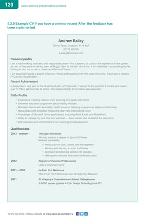 120 Career planning and job-seeking workbook
To find out more, visit our website at www.open.ac.uk/careers
5.2.5 Example CV if you have a criminal record ‘After’ the feedback has
been implemented
Andrew Bailey
100 No Road, Chatham, XY18 6AA
07123 456789
a.bailey@nowhere.com
Personal profile
I am a hard-working, motivated and responsible person who is seeking to build on the experience I have gained
as part of the personal training team at Blogg’s Gym for the last 18 months. I am interested in undertaking further
training to help me to start a career as a Personal Trainer.
I am studying towards a degree in Sports, Fitness and Coaching with The Open University. I also have a relevant
NVQ Level 2 qualification.
Recent Achievement
In September I took part in The Great South Run in Portsmouth. I trained for the event for 8 months and raised
over £1,100 in sponsorship for Crisis – the national charity for homeless young people.
Skills Profile
• Experience in setting realistic short and long term goals with clients
• Delivered education programme about healthy lifestyles
• Motivated clients with disabilities/ health issues in following programmes safely and effectively
• Measured clients’ progress: measuring heart rate and body fat levels
• Knowledge of Microsoft Office applications, including Word, Excel, and PowerPoint
• Ability to manage my own time and workload – I have worked and studied at the same time
• Self-motivation and commitment to own learning and development
Qualifications
2013 – present 			 The Open University
					 Working towards a degree in Sports & Fitness
Modules completed:
• Introduction to sport, fitness and management
• Working and learning in sport and fitness
• Sport and conditioning science into practice
• Making your exercise instruction certificate count
2012				 Register of Exercise Professionals
					 Level 2 Instructor (Gym)
2001 – 2003			 In–Train Ltd, Maidstone
					 NVQ Level 1 & 2 Warehouse and Storage (Day Release)
2001				 St. Gregory’s Comprehensive School, Sittingbourne
					 2 GCSE passes (grades A-C) in Design Technology and ICT
 