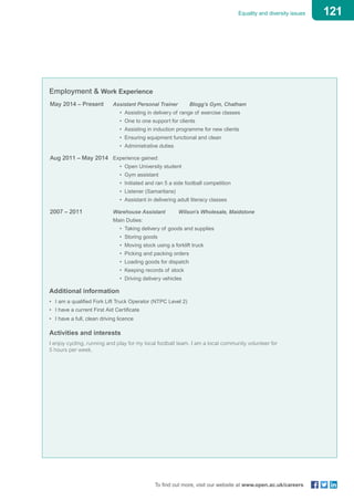 121Equality and diversity issues
To find out more, visit our website at www.open.ac.uk/careers
Employment & Work Experience
May 2014 – Present 	 Assistant Personal Trainer Blogg’s Gym, Chatham
• Assisting in delivery of range of exercise classes
• One to one support for clients
• Assisting in induction programme for new clients
• Ensuring equipment functional and clean
• Administrative duties
Aug 2011 – May 2014 	 Experience gained:
• Open University student
• Gym assistant
• Initiated and ran 5 a side football competition
• Listener (Samaritans)
• Assistant in delivering adult literacy classes
2007 – 2011 			 Warehouse Assistant Wilson’s Wholesale, Maidstone
					 Main Duties:
• Taking delivery of goods and supplies
• Storing goods
• Moving stock using a forklift truck
• Picking and packing orders
• Loading goods for dispatch
• Keeping records of stock
• Driving delivery vehicles
Additional information
•	 I am a qualified Fork Lift Truck Operator (NTPC Level 2)
•	 I have a current First Aid Certificate
• 	I have a full, clean driving licence
Activities and interests
I enjoy cycling, running and play for my local football team. I am a local community volunteer for
5 hours per week.
 