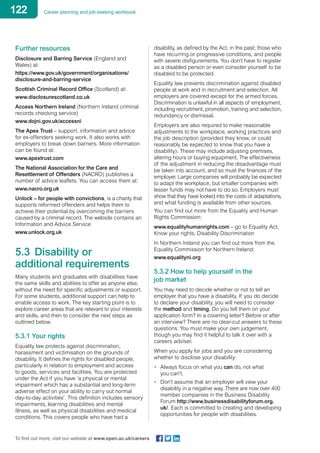 122 Career planning and job-seeking workbook
To find out more, visit our website at www.open.ac.uk/careers
Further resources
Disclosure and Barring Service (England and
Wales) at:
https://www.gov.uk/government/organisations/
disclosure-and-barring-service
Scottish Criminal Record Office (Scotland) at:
www.disclosurescotland.co.uk
Access Northern Ireland (Northern Ireland criminal
records checking service)
www.dojni.gov.uk/accessni
The Apex Trust – support, information and advice
for ex-offenders seeking work. It also works with
employers to break down barriers. More information
can be found at:
www.apextrust.com
The National Association for the Care and
Resettlement of Offenders (NACRO) publishes a
number of advice leaflets. You can access them at:
www.nacro.org.uk
Unlock – for people with convictions, is a charity that
supports reformed offenders and helps them to
achieve their potential by overcoming the barriers
caused by a criminal record. The website contains an
Information and Advice Service
www.unlock.org.uk
5.3	 Disability or
additional requirements
Many students and graduates with disabilities have
the same skills and abilities to offer as anyone else,
without the need for specific adjustments or support.
For some students, additional support can help to
enable access to work. The key starting point is to
explore career areas that are relevant to your interests
and skills, and then to consider the next steps as
outlined below.
5.3.1 Your rights
Equality law protects against discrimination,
harassment and victimisation on the grounds of
disability. It defines the rights for disabled people,
particularly in relation to employment and access
to goods, services and facilities. You are protected
under the Act if you have ‘a physical or mental
impairment which has a substantial and long-term
adverse effect on your ability to carry out normal
day-to-day activities’. This definition includes sensory
impairments, learning disabilities and mental
illness, as well as physical disabilities and medical
conditions. This covers people who have had a
disability, as defined by the Act, in the past; those who
have recurring or progressive conditions; and people
with severe disfigurements. You don’t have to register
as a disabled person or even consider yourself to be
disabled to be protected.
Equality law prevents discrimination against disabled
people at work and in recruitment and selection. All
employers are covered except for the armed forces.
Discrimination is unlawful in all aspects of employment,
including recruitment, promotion, training and selection,
redundancy or dismissal.
Employers are also required to make reasonable
adjustments to the workplace, working practices and
the job description (provided they know, or could
reasonably be expected to know that you have a
disability). These may include adjusting premises,
altering hours or buying equipment. The effectiveness
of the adjustment in reducing the disadvantage must
be taken into account, and so must the finances of the
employer. Large companies will probably be expected
to adapt the workplace, but smaller companies with
lesser funds may not have to do so. Employers must
show that they have looked into the costs of adaptations,
and what funding is available from other sources.
You can find out more from the Equality and Human
Rights Commission:
www.equalityhumanrights.com – go to Equality Act,
Know your rights, Disability Discrimination
In Northern Ireland you can find out more from the
Equality Commission for Northern Ireland:
www.equalityni.org
5.3.2 How to help yourself in the
job market
You may need to decide whether or not to tell an
employer that you have a disability. If you do decide
to declare your disability, you will need to consider
the method and timing. Do you tell them on your
application form? In a covering letter? Before or after
an interview? There are no clear-cut answers to these
questions. You must make your own judgement,
though you may find it helpful to talk it over with a
careers adviser.
When you apply for jobs and you are considering
whether to disclose your disability:
•	 Always focus on what you can do, not what
you can’t.
•	 Don’t assume that an employer will view your
disability in a negative way. There are now over 400
member companies in the Business Disability
Forum http://www.businessdisabilityforum.org.
uk/. Each is committed to creating and developing
opportunities for people with disabilities.
 