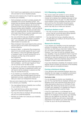 123Equality and diversity issues
To find out more, visit our website at www.open.ac.uk/careers
•	 Don’t restrict your applications only to employers
who are keen to recruit disabled people.
Here are some reasons why it might be a good idea
to declare your disability:
•	 Some employers are keen to employ people with
disabilities and use the disability symbol – this
shows they are positive about employing disabled
staff. However, many employers do not use the
symbol but there may be practical evidence that
they are positive about disability – such as offering
information in alternative formats and alternative
ways of contacting them. So, look for employers
who make these kinds of positive statements even
if they don’t use the disability symbol.
•	 You can control the way your disability is explained.
You will be able to describe things in a positive
light – your strengths, your coping strategies,
determination to succeed, etc.
•	 Many employers have equal opportunities policies
and are open to recruitment and employment
without prejudice.
•	 Access to Work – a Jobcentre Plus programme
(see 5.3.4) can provide support for you in a job.
For instance, it may fund specialist equipment
or transport costs. It’s worth pointing this out to
employers as they may not be aware of
the programme.
•	 According to a Remploy survey, only one in five
disabled people need any kind of adaptations to
their workplace – and the vast majority of these
can be carried out for as little as £50.
•	 If you think you will need a reasonable adjustment
to attend an interview or assessment centre, you
will need to tell the employer in advance so that
they can provide this for you.
•	 If you declare your disability and believe that
you have been discriminated against during the
application process, equality law entitles you to
take your case to an employment tribunal.
Here are some reasons why it might be a good idea
not to declare your disability:
•	 You may believe that your disability has no effect
on your ability to do the job.
•	 You might feel that you will be discriminated
against and rejected straight away.
•	 You may think that an employer will automatically
see you as a potential expense.
•	 Perhaps you prefer not to discuss your disability
with a stranger.
5.3.3 Declaring a disability
This section deals with whether or not to declare
a disability to a potential employer. Many people
choose not to declare their disability because of fear
or bad experiences in the past. It is often difficult to
know whether to tell an employer and also to know
when and how this information should be given.
The decision is a personal one but the following
points may help you to make your decision.
Should you declare or not?
•	 You may not want to declare having a disability
as you may be concerned about being rejected
automatically or facing discrimination.
•	 You may feel that having a disability does not
actually affect your ability to do the job that you
have applied for.
Reasons for declaring
If you declare your disability during the application
process, for example, when you send in your CV,
and then you feel that you have been treated unfairly,
you can make a complaint under equality law.
However, if you have not told the employer about
your disability, it may be possible for them to say that
they did not know about it and could not have been
expected to make any adjustments. By not declaring
your disability it takes the emphasis away from the
employer to make a reasonable adjustment.
If you have disclosed a disability, the employer cannot
lawfully refuse to employ you because of that disability
without a genuine occupational reason.
Forming a disclosure strategy
If you decide to tell a potential employer about your
disability, the next stage is to establish at what point
in the application process you should tell them.
Curriculum vitae
It is not necessary to mention your disability on
your CV. You may feel that an employer will see your
disability as the most important thing about you or
make assumptions about you on the basis of your
disability. Also, there may not be room on your CV
to qualify your disability or to highlight the range of
positive adjustments that could be made.
If the CV is speculative, or not followed by an
application form, you need to decide if you would
prefer for an employer to know about your disability
before you are called for an interview. This may
depend on whether you will need a reasonable
adjustment to be made for you at the interview and
in order for you to do the job satisfactorily.
 