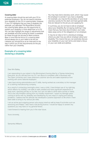 124 Career planning and job-seeking workbook
To find out more, visit our website at www.open.ac.uk/careers
Covering letter
A covering letter should be sent with your CV to
potential employers. You do not need to disclose
your disability on the CV or covering letter. However,
if your CV highlights that you have a disability (for
example, you attended The Royal Blind School),
the covering letter allows you the opportunity to
explain your disability in more detail than on a CV.
You can also highlight the range of adjustments that
are available and that funding for these is available
for these through the Access to Work scheme.
Bear in mind that the focus of a covering letter
should always be on your skills to do the job.
Likewise you should focus at an interview on the
way in which you fit the requirements for the job,
rather than your disability.
You may have done voluntary work, which may cause
the employer to wonder if you have a disability.
For example, you may be the secretary of your local
voluntary society for the deaf and have gained skills
that are relevant to the job you are applying for.
In summary, you do not have to tell an employer
about your disability. By not saying anything it may
mean that you face less discrimination, but it also
takes away some of the obligations of an employer.
It may be an idea to form a disclosure strategy,
where you plan how you tell an employer about your
disability. This means that you can positively discuss
your disability on your own terms and retain a focus
on your own skills and abilities.
Example of a covering letter
declaring a disability
Dear Mrs Bailey,
I am responding to your advert in the Birmingham Evening Mail for a Trainee Advertising
Executive. As you will see from my CV, I am about to complete a BA in Business with
The Open University and I have extensive customer service and sales experience from
working with some national employers.
I also have strong administrative and IT skills, having worked as a secretary to the manager
of a clothing manufacturing company.
As a result of contracting meningitis when I was a child, I have limited use of my right leg,
which affects my mobility. I am able to walk unaided and have significant experience of
shop work, spending all day on my feet, but I am not able to climb stairs quickly or easily.
This is the only limitation arising from my mobility impairment. I spent my teenage years
coming to terms with my disability and developing my own ways of coping and solving
problems. I believe that this attitude has developed a positive approach to life which I have
been able to bring to my various job roles.
I am an active and outgoing person who enjoys travel as well as keep fit activities such as
swimming and Pilates. I also have a full driving licence. I would be happy to answer any
questions you may have on my general fitness.
I look forward to hearing from you in the near future.
Yours sincerely,
Samantha Williams
 