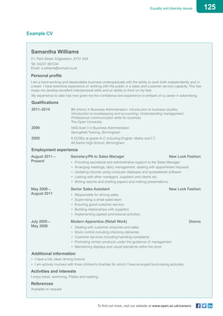 125Equality and diversity issues
To find out more, visit our website at www.open.ac.uk/careers
Example CV
Samantha Williams
51, Park Street, Edgbaston, XY31 5XX
Tel: 04231 987234
Email: s.williams@nomail.co.uk
Personal profile
I am a hard-working and dependable business undergraduate with the ability to work both independently and in
a team. I have extensive experience of working with the public in a sales and customer service capacity. This has
made me develop excellent interpersonal skills and an ability to think on my feet.
	 My experience to date has now given me the confidence and experience to embark on a career in advertising.
	 Qualifications
2011–2014 			 BA (Hons) in Business Administration: Introduction to business studies;
Introduction to bookkeeping and accounting; Understanding management;
Professional communication skills for business
					 The Open University
2006				 NVQ level 3 in Business Administration
					 Springfield Training, Birmingham
2005				 6 GCSEs at grade A–C including English, Maths and I.T.
					 All Saints High School, Birmingham
Employment experience
August 2011 – 			 Secretary/PA to Sales Manager	 New Look Fashion
Present			 • 	Providing secretarial and administrative support to the Sales Manager
					 • Arranging meetings, diary management, dealing with appointment requests
					 • Updating records using computer database and spreadsheet software
					 • Liaising with other managers, suppliers and clients etc.
					 • Writing reports and briefing papers and making presentations.
May 2008 – 			 Senior Sales Assistant	 New Look Fashion
August 2011			 • 	Responsible for driving sales
					 • Supervising a small sales team
					 • Ensuring good customer service
					 • Building relationships with suppliers
					 • Implementing agreed promotional activities
July 2005 – 			 Modern Apprentice (Retail Work)	 Dixons
May 2008			 • 	Dealing with customer enquiries and sales
					 • Stock control including checking deliveries
					 • Customer services including handling complaints
					 • Promoting certain products under the guidance of management
					 • Maintaining displays and visual standards within the store
Additional information
• 	I have a full, clean driving licence
• I am actively involved with three children’s charities for which I have arranged fund-raising activities.
Activities and interests
I enjoy travel, swimming, Pilates and reading.
References
Available on request
 