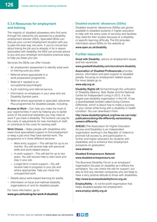 126 Career planning and job-seeking workbook
To find out more, visit our website at www.open.ac.uk/careers
5.3.4 Resources for employment
and training
The majority of disabled jobseekers who find work
through the Jobcentre are assisted by a disability
employment adviser (DEA). Specialist DEAs can
discuss your current employment situation with you
to plan the best way into work. If you’re concerned
about losing the job you’re already in for a reason
associated with disability, the DEA can provide advice
to you and your employer and explore practical ways
to help you keep your job.
Services the DEAs can offer include:
•	 An employment assessment to identify what work
or training suits you best.
•	 Referral where appropriate to a
work preparation programme.
•	 Referral if needed to an
occupational psychologist.
•	 A job matching and referral service.
•	 Information on employers in your area who are
Disability Symbol users.
•	 Referral where appropriate to specialist Jobcentre
Plus programmes for disabled people, including:
Access to Work – Can help you make the most of
your opportunities in work by helping you to tackle
some of the practical obstacles you may meet at
work if you have a disability. The scheme can pay for
the costs of adjustments for new members of staff,
or contribute to the costs for existing staff.
Work Choice – Helps people with disabilities who
need more specialised support to find employment
or keep a job once they have started work. The
programme is in three different sections:
–	 Work entry support – This will last for up to six 	
	 months. You will receive help with personal 	
	 skills and work-related advice.
–	 In-work support – This will last for up to two 	
	 years. You will receive help to start work and 	
	 stay in your job.
–	 Longer-term in-work support – You will
	 receive help to progress in your job and
	 where appropriate, help you move into
	 unsupported work.
•	 Details about work-based learning for adults.
•	 Information on local and national disability
organisations of and for disabled people.
For more information, go to:
www.gov.uk/looking-for-work-if-disabled
Disabled students’ allowances (DSAs)
Disabled students’ allowances (DSAs) are grants
available to disabled students in higher education
to help with the extra costs of services and facilities
they need for their studies because of a disability
or specific learning difficulty. The OU provides
information about DSAs on the website at:
www.open.ac.uk/disability
Further resources
Great with Disability, advice on employment issues
and live vacancies
www.greatwithdisability.com/recruitment-disability
Association of Disabled Professionals provides
advice, information and peer support to disabled
people, focusing on employment related issues.
For more details go to:
www.adp.org.uk
Disability Rights UK formed through the unification
of Disability Alliance, Skill, Radar and the National
Centre for Independent Living in 2012. It is the
largest pan-disability organisation in the UK. It has
a downloadable booklet called Doing Careers
Differently, which is about how to make a success
of your career while living with a disability or health
condition. You can download it from:
http://www.disabilityrightsuk.org/how-we-can-help/
publications/doing-life-differently-series/doing-
careers-differently
AHEAD (The Association for Higher Education
Access and Disability) is an independent
organisation working in the Republic of Ireland to
promote full access to, and participation in,
further and higher education for students with
disabilities and to enhance their employment
prospects on graduation:
www.ahead.ie.
Disabled Entrepreneurs Network:
www.disabled-entrepreneurs.net
The Business Disability Forum is an employers’
organisation focused on disability as it affects the
workplace. You can check the site for support, but
also to find any member companies who are likely to
have a very positive attitude to those with disabilities.
http://www.businessdisabilityforum.org.uk/
EmployAbility – A not-for-profit organisation that
helps disabled people into employment:
www.employ-ability.org.uk
 