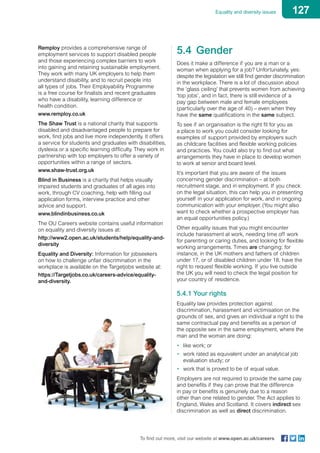 127Equality and diversity issues
To find out more, visit our website at www.open.ac.uk/careers
Remploy provides a comprehensive range of
employment services to support disabled people
and those experiencing complex barriers to work
into gaining and retaining sustainable employment.
They work with many UK employers to help them
understand disability, and to recruit people into
all types of jobs. Their Employability Programme
is a free course for finalists and recent graduates
who have a disability, learning difference or
health condition.
www.remploy.co.uk
The Shaw Trust is a national charity that supports
disabled and disadvantaged people to prepare for
work, find jobs and live more independently. It offers
a service for students and graduates with disabilities,
dyslexia or a specific learning difficulty. They work in
partnership with top employers to offer a variety of
opportunities within a range of sectors.
www.shaw-trust.org.uk
Blind in Business is a charity that helps visually
impaired students and graduates of all ages into
work, through CV coaching, help with filling out
application forms, interview practice and other
advice and support.
www.blindinbusiness.co.uk
The OU Careers website contains useful information
on equality and diversity issues at:
http://www2.open.ac.uk/students/help/equality-and-
diversity
Equality and Diversity: Information for jobseekers
on how to challenge unfair discrimination in the
workplace is available on the Targetjobs website at:
https://Targetjobs.co.uk/careers-advice/equality-
and-diversity.
5.4	Gender
Does it make a difference if you are a man or a
woman when applying for a job? Unfortunately, yes:
despite the legislation we still find gender discrimination
in the workplace. There is a lot of discussion about
the ‘glass ceiling’ that prevents women from achieving
‘top jobs’, and in fact, there is still evidence of a
pay gap between male and female employees
(particularly over the age of 40) – even when they
have the same qualifications in the same subject.
To see if an organisation is the right fit for you as
a place to work you could consider looking for
examples of support provided by employers such
as childcare facilities and flexible working policies
and practices. You could also try to find out what
arrangements they have in place to develop women
to work at senior and board level.
It’s important that you are aware of the issues
concerning gender discrimination – at both
recruitment stage, and in employment. If you check
on the legal situation, this can help you in presenting
yourself in your application for work, and in ongoing
communication with your employer. (You might also
want to check whether a prospective employer has
an equal opportunities policy.)
Other equality issues that you might encounter
include harassment at work, needing time off work
for parenting or caring duties, and looking for flexible
working arrangements. Times are changing: for
instance, in the UK mothers and fathers of children
under 17, or of disabled children under 18, have the
right to request flexible working. If you live outside
the UK you will need to check the legal position for
your country of residence.
5.4.1 Your rights
Equality law provides protection against
discrimination, harassment and victimisation on the
grounds of sex, and gives an individual a right to the
same contractual pay and benefits as a person of
the opposite sex in the same employment, where the
man and the woman are doing:
•	 like work; or
•	 work rated as equivalent under an analytical job
evaluation study; or
•	 work that is proved to be of equal value.
Employers are not required to provide the same pay
and benefits if they can prove that the difference
in pay or benefits is genuinely due to a reason
other than one related to gender. The Act applies to
England, Wales and Scotland. It covers indirect sex
discrimination as well as direct discrimination.
 