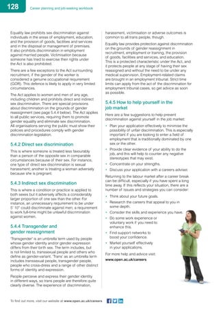 128 Career planning and job-seeking workbook
To find out more, visit our website at www.open.ac.uk/careers
Equality law prohibits sex discrimination against
individuals in the areas of employment, education,
and the provision of goods, facilities and services
and in the disposal or management of premises.
It also prohibits discrimination in employment
against married people. Victimisation because
someone has tried to exercise their rights under
the Act is also prohibited.
There are a few exceptions to the Act surrounding
recruitment, if the gender of the worker is
considered a genuine occupational requirement
(GOR). This defence is likely to apply in very limited
circumstances.
The Act applies to women and men of any age,
including children and prohibits direct and indirect
sex discrimination. There are special provisions
about discrimination on the grounds of gender
reassignment (see page 5.4.4 below). The Act applies
to all public services, requiring them to promote
gender equality and eliminate sex discrimination.
All organisations serving the public must show their
policies and procedures comply with gender
discrimination legislation.
5.4.2 Direct sex discrimination
This is where someone is treated less favourably
than a person of the opposite sex in comparable
circumstances because of their sex. For instance,
one type of direct sex discrimination is sexual
harassment; another is treating a woman adversely
because she is pregnant.
5.4.3 Indirect sex discrimination
This is where a condition or practice is applied to
both sexes but it adversely affects a considerably
larger proportion of one sex than the other. For
instance, an unnecessary requirement to be under
5’ 10” could discriminate against men; a requirement
to work full-time might be unlawful discrimination
against women.
5.4.4 Transgender and
gender reassignment
‘Transgender’ is an umbrella term used by people
whose gender identity and/or gender expression
differs from their birth sex. The term includes, but
is not limited to, transsexual people and others who
define as gender-variant. ‘Trans’ as an umbrella term
includes transsexual people, transgender people,
people who cross-dress and a range of other distinct
forms of identity and expression.
People perceive and express their gender identity
in different ways, so trans people are therefore quite
clearly diverse. The experience of discrimination,
harassment, victimisation or adverse outcomes is
common to all trans people, though.
Equality law provides protection against discrimination
on the grounds of gender reassignment in
recruitment, employment or training, the provision
of goods, facilities and services, and education.
This is a protected characteristic under the Act, and
it protects people at any stage of having their sex
reassigned and without the need to be under any
medical supervision. Employment-related claims
are brought in an employment tribunal. Strict time
limits can apply from the act of the discrimination for
employment tribunal cases, so get advice as soon
as possible.
5.4.5 How to help yourself in the
job market
Here are a few suggestions to help prevent
discrimination against yourself in the job market:
•	 Plan your application effectively to minimise the
possibility of unfair discrimination. This is especially
important if you are looking to enter a field of
employment that is traditionally dominated by one
sex or the other.
•	 Provide clear evidence of your ability to do the
job, and this will help to counter any negative
stereotypes that may exist.
•	 Concentrate on your strengths.
•	 Discuss your application with a careers adviser.
Returning to the labour market after a career break
can be difficult, especially if you have spent a long
time away. If this reflects your situation, there are a
number of issues and strategies you can consider:
•	 Think about your future goals.
•	 Research the careers that appeal to you in
some depth.
•	 Consider the skills and experience you have.
•	 Do some work experience or
voluntary work if you need to
enhance this.
•	 Find support networks to
boost your confidence.
•	 Market yourself effectively
in your applications.
For more help and advice visit:
www.open.ac.uk/careers
 