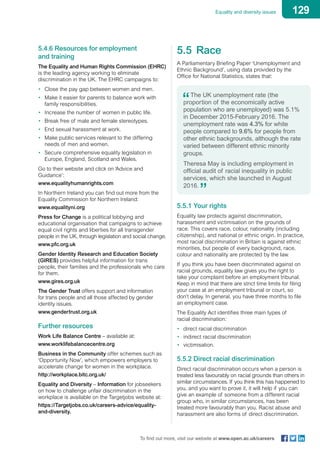 129Equality and diversity issues
To find out more, visit our website at www.open.ac.uk/careers
5.4.6 Resources for employment
and training
The Equality and Human Rights Commission (EHRC)
is the leading agency working to eliminate
discrimination in the UK. The EHRC campaigns to:
•	 Close the pay gap between women and men.
•	 Make it easier for parents to balance work with
family responsibilities.
•	 Increase the number of women in public life.
•	 Break free of male and female stereotypes.
•	 End sexual harassment at work.
•	 Make public services relevant to the differing
needs of men and women.
•	 Secure comprehensive equality legislation in
Europe, England, Scotland and Wales.
Go to their website and click on ‘Advice and
Guidance’:
www.equalityhumanrights.com
In Northern Ireland you can find out more from the
Equality Commission for Northern Ireland:
www.equalityni.org
Press for Change is a political lobbying and
educational organisation that campaigns to achieve
equal civil rights and liberties for all transgender
people in the UK, through legislation and social change.
www.pfc.org.uk
Gender Identity Research and Education Society
(GIRES) provides helpful information for trans
people, their families and the professionals who care
for them.
www.gires.org.uk
The Gender Trust offers support and information
for trans people and all those affected by gender
identity issues.
www.gendertrust.org.uk
Further resources
Work Life Balance Centre – available at:
www.worklifebalancecentre.org
Business in the Community offer schemes such as
‘Opportunity Now’, which empowers employers to
accelerate change for women in the workplace.
http://workplace.bitc.org.uk/
Equality and Diversity – Information for jobseekers
on how to challenge unfair discrimination in the
workplace is available on the Targetjobs website at:
https://Targetjobs.co.uk/careers-advice/equality-
and-diversity.
5.5	Race
A Parliamentary Briefing Paper ‘Unemployment and
Ethnic Background’, using data provided by the
Office for National Statistics, states that:
The UK unemployment rate (the
proportion of the economically active
population who are unemployed) was 5.1%
in December 2015-February 2016. The
unemployment rate was 4.3% for white
people compared to 9.6% for people from
other ethnic backgrounds, although the rate
varied between different ethnic minority
groups.
Theresa May is including employment in
official audit of racial inequality in public
services, which she launched in August
2016.
5.5.1 Your rights
Equality law protects against discrimination,
harassment and victimisation on the grounds of
race. This covers race, colour, nationality (including
citizenship), and national or ethnic origin. In practice,
most racial discrimination in Britain is against ethnic
minorities, but people of every background, race,
colour and nationality are protected by the law.
If you think you have been discriminated against on
racial grounds, equality law gives you the right to
take your complaint before an employment tribunal.
Keep in mind that there are strict time limits for filing
your case at an employment tribunal or court, so
don’t delay. In general, you have three months to file
an employment case.
The Equality Act identifies three main types of
racial discrimination:
•	 direct racial discrimination
•	 indirect racial discrimination
•	 victimisation.
5.5.2 Direct racial discrimination
Direct racial discrimination occurs when a person is
treated less favourably on racial grounds than others in
similar circumstances. If you think this has happened to
you, and you want to prove it, it will help if you can
give an example of someone from a different racial
group who, in similar circumstances, has been
treated more favourably than you. Racist abuse and
harassment are also forms of direct discrimination.
 