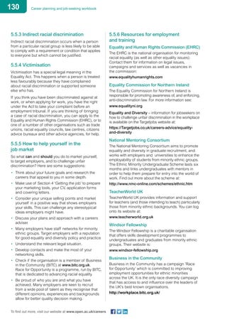 130 Career planning and job-seeking workbook
To find out more, visit our website at www.open.ac.uk/careers
5.5.3 Indirect racial discrimination
Indirect racial discrimination occurs when a person
from a particular racial group is less likely to be able
to comply with a requirement or condition that applies
to everyone but which cannot be justified.
5.5.4 Victimisation
Victimisation has a special legal meaning in the
Equality Act. This happens when a person is treated
less favourably because they have complained
about racial discrimination or supported someone
else who has.
If you think you have been discriminated against at
work, or when applying for work, you have the right
under the Act to take your complaint before an
employment tribunal. If you are thinking of bringing
a case of racial discrimination, you can apply to the
Equality and Human Rights Commission (EHRC), or to
one of a number of other organisations such as trade
unions, racial equality councils, law centres, citizens
advice bureaux and other advice agencies, for help.
5.5.5 How to help yourself in the
job market
So what can and should you do to market yourself,
to target employers, and to challenge unfair
discrimination? Here are some suggestions:
•	 Think about your future goals and research the
careers that appeal to you in some depth.
•	 Make use of Section 4 ‘Getting the job’ to prepare
your marketing tools, your CV, application forms
and covering letters.
•	 Consider your unique selling points and market
yourself in a positive way that shows employers
your skills. This can challenge any stereotypical
ideas employers might have.
•	 Discuss your plans and approach with a careers
adviser.
•	 Many employers have staff networks for minority
ethnic groups. Target employers with a reputation
for good equality and diversity policy and practice
•	 Understand the relevant legal situation.
•	 Develop contacts and make the most of your
networking skills.
•	 Check if the organisation is a member of Business
in the Community (BITC) at www.bitc.org.uk.
Race for Opportunity is a programme, run by BITC,
that is dedicated to advancing racial equality.
•	 Be proud of who you are and what you have
achieved. Many employers are keen to recruit
from a wide pool of talent as they recognise that
different opinions, experiences and backgrounds
allow for better quality decision making.
5.5.6 Resources for employment
and training
Equality and Human Rights Commission (EHRC)
The EHRC is the national organisation for monitoring
racial equality (as well as other equality issues).
Contact them for information on legal issues,
campaigns and services as well as vacancies in
the commission:
www.equalityhumanrights.com
Equality Commission for Northern Ireland
The Equality Commission for Northern Ireland is
responsible for promoting awareness of, and enforcing,
anti-discrimination law. For more information see:
www.equalityni.org
Equality and Diversity – information for jobseekers on
how to challenge unfair discrimination in the workplace
is available on the Targetjobs website at:
https://Targetjobs.co.uk/careers-advice/equality-
and-diversity
National Mentoring Consortium
The National Mentoring Consortium aims to promote
equality and diversity in graduate recruitment, and
works with employers and universities to enhance the
employability of students from minority ethnic groups.
The Ethnic Minority Undergraduate Scheme lasts six
months and links undergraduates with mentors in
order to help them prepare for entry into the world of
work. Find out more about the scheme at:
http://www.nmc-online.com/schemes/ethnic.htm
TeacherWorld UK
TeacherWorld UK provides information and support
for teachers (and those intending to teach) particularly
those from minority ethnic backgrounds. You can log
onto its website at:
www.teacherworld.org.uk
Windsor Fellowship
The Windsor Fellowship is a charitable organisation
that offers skills development programmes to
undergraduates and graduates from minority ethnic
groups. Their website is:
www.windsor-fellowship.org
Business in the Community
Business in the Community has a campaign ‘Race
for Opportunity’ which is committed to improving
employment opportunities for ethnic minorities
across the UK. It is the only race diversity campaign
that has access to and influence over the leaders of
the UK’s best known organisations.
http://workplace.bitc.org.uk/
 