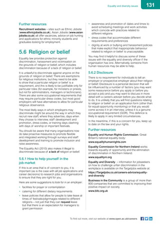 131Equality and diversity issues
To find out more, visit our website at www.open.ac.uk/careers
Further resources
Recruitment websites – sites such as Ethnic Jobsite
(www.ethnicjobsite.co.uk), Asian Jobsite (www.asian
jobsite.co.uk) all offer vacancies, advice on job hunting
and applications for ethnic minority students and
graduates looking for employment.
5.6	 Religion or belief
Equality law provides protection against
discrimination, harassment and victimisation on
the grounds of religion or belief, which includes
discrimination because of a lack of religion or belief.
It is unlawful to discriminate against anyone on the
grounds of religion or belief. There are exemptions
for religious institutions, but they need to be able
to show that a particular religion or belief is a
requirement, and this is likely to be justifiable only for
particular roles (for example, for ministers or priests,
but not for administrators, managers or technicians).
There are also some occupational requirements that
may require particular dress codes, but most good
employers will have alternatives to allow for particular
religious observance.
The most likely ways in which employers may
discriminate might be around the way in which they
recruit new staff, where they advertise, days when
they choose to interview, staff development and
promotion, dress codes, or training days clashing
with days of worship or important festivals.
You should be aware that many organisations now
do take proactive measures to promote flexible
and integrated working through surveys and staff
development and training to promote inclusion and
raise awareness.
The Equality Act (2010) also makes it illegal to
discriminate because of a lack of religion or belief.
5.6.1 How to help yourself in the
job market
If this is an area that is of concern to you, it is
important (as is the case with all job applications and
career decisions) to research jobs and organisations
to ensure that they are right for you.
Here are some suggestions to look for in an employer:
•	 facilities for prayer or contemplation
•	 catering for different dietary requirements
•	 leave policies that allow for people to take leave at
times of festivals/pilgrimages related to different
religions – not just that they can request leave
but that there is an expectation for managers to
grant permission
•	 awareness and promotion of dates and times to
avoid scheduling meetings and work activities
which coincide with practices related to
different religions
•	 dress codes that accommodate different
requirements and preferences
•	 dignity at work or bullying and harassment policies
that make explicit that inappropriate behaviour
related to religion or belief is unacceptable.
You may find it helpful to discuss some of these
issues with the equality and diversity officer if the
organisation has one. Alternatively, someone from
human resources may be able to help.
5.6.2 Disclosure
There is no requirement for individuals to tell an
employer or prospective employer about their religion
or belief. Disclosure is a personal decision that will
be influenced by a number of factors (you may want
some reassurance before you apply or before you
accept a job) and you may want to discuss in more
detail with a careers adviser before you decide what
to do. It is unlikely that you will find questions relating
to religion or belief on an application form (other than
for equal opportunity monitoring) or that you would
come across it in an interview, unless it is a genuine
occupational requirement (GOR). This defence is
likely to apply in very limited circumstances.
In the meantime, if this is a concern for you, keep up
to date on the law and your rights.
Further resources
Equality and Human Rights Commission. Great
Britain’s national equality body:
www.equalityhumanrights.com
Equality Commission for Northern Ireland works
towards equality of opportunity and the elimination
of discrimination in Northern Ireland:
www.equalityni.org
Equality and Diversity – information for jobseekers
on how to challenge unfair discrimination in the
workplace is available on the Targetjobs website at:
https://Targetjobs.co.uk/careers-advice/equality-
and-diversity
Business in the Community is a group of more than
800 companies that are committed to improving their
positive impact on society.
www.bitc.org.uk
 
