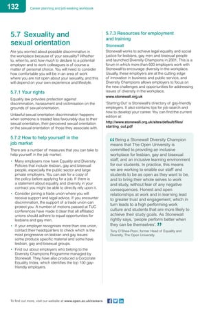 132 Career planning and job-seeking workbook
To find out more, visit our website at www.open.ac.uk/careers
5.7	 Sexuality and
sexual orientation
Are you worried about possible discrimination in
the workplace because of your sexuality? Whether
to, when to, and how much to declare to a potential
employer and to work colleagues is of course a
matter of personal choice. You will need to consider
how comfortable you will be in an area of work
where you are not open about your sexuality, and this
will depend on your own experience and lifestyle.
5.7.1 Your rights
Equality law provides protection against
discrimination, harassment and victimisation on the
grounds of sexual orientation.
Unlawful sexual orientation discrimination happens
when someone is treated less favourably due to their
sexual orientation, their perceived sexual orientation
or the sexual orientation of those they associate with.
5.7.2 How to help yourself in the
job market
There are a number of measures that you can take to
help yourself in the job market:
•	 Many employers now have Equality and Diversity
Policies that include lesbian, gay and bisexual
people, especially the public sector and large
private employers. You can ask for a copy of
the policy before applying for a job. If there is
a statement about equality and diversity in your
contract you might be able to directly rely upon it.
•	 Consider joining a trade union where you will
receive support and legal advice. If you encounter
discrimination, the support of a trade union can
protect you. A number of motions passed at TUC
conferences have made it clear that all affiliated
unions should adhere to equal opportunities for
lesbians and gay men.
•	 If your employer recognises more than one union,
contact their headquarters to check which is the
most progressive on lesbian and gay issues:
some produce specific material and some have
lesbian, gay and bisexual groups.
•	 Find out about employers who belong to the
Diversity Champions Programme managed by
Stonewall. They have also produced a Corporate
Equality Index, which identifies the top 100 gay-
friendly employers.
5.7.3 Resources for employment
and training
Stonewall
Stonewall works to achieve legal equality and social
justice for lesbians, gay men and bisexual people
and launched Diversity Champions in 2001. This is a
forum in which more than 600 employers work with
Stonewall to encourage diversity in the workplace.
Usually, these employers are at the cutting edge
of innovation in business and public service, and
Diversity Champions allows employers to focus on
the new challenges and opportunities for addressing
issues of diversity in the workplace.
www.stonewall.org.uk
‘Starting Out’ is Stonewall’s directory of gay-friendly
employers. It also contains tips for job search and
how to develop your career. You can find the current
edition at:
http://www.stonewall.org.uk/sites/default/files/
starting_out.pdf 	
Being a Stonewall Diversity Champion
means that The Open University is
committed to providing an inclusive
workplace for lesbian, gay and bisexual
staff, and an inclusive learning environment
for our students. In practice, this means
we are working to enable our staff and
students to be as open as they want to be,
and to bring their whole selves to work
and study, without fear of any negative
consequences. Honest and open
relationships at work and in learning lead
to greater trust and engagement, which in
turn leads to a high performing work
culture and students that are more likely to
achieve their study goals. As Stonewall
rightly says, ‘people perform better when
they can be themselves’.
Tony O’Shea-Poon, former Head of Equality and
Diversity, The Open University.
 