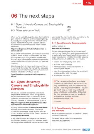 135The next steps
To find out more, visit our website at www.open.ac.uk/careers
your needs. You may need to allow some time for the
appropriate arrangements to be made.
6.1.1 Open University Careers website
Visit our website at:
www.open.ac.uk/careers
The site takes you through the various stages of
planning your career, from analysing your potential
to applying for jobs. You will also find information on
career opportunities linked to relevant OU subjects
and qualifications. In addition the site includes:
•	 careers and employability news items
•	 an online vacancy service
•	 information about employers interested in
recruiting from the OU
•	 clips of employers talking about the recruitment
process and the skills they value
•	 an interview simulation.
[The careers adviser] was amazingly
professional, helpful and resourceful. I am
very impressed by how she dealt with my
issues, I was very concerned that I wouldn’t
get much help as I was very confused
about what to do next but [the CA] asked
the right questions to map my academic
and personal situation and was
tremendously helpful
OU Student
6.1.2 Open University Careers forums
and webinars
All OU students have access to our online Careers
forums and webinars.
For details, follow the link from our website:
www.open.ac.uk/careers
06 The next steps
6.1	 Open University Careers and Employability
	Services	 135
6.3	 Other sources of help 	 137
When you’ve worked through this book there’s a lot to
gain not only by reflecting and reconsidering things,
but also by discussing them either informally with a
trusted friend or formally with a careers adviser.
You can contact a careers adviser via the careers
website at:
http://www2.open.ac.uk/students/help/contact-a-
careers-adviser
As you clarify your objectives, you’ll be able to develop
a plan of action. In order to achieve what you want,
you may need to go through several smaller steps
such as gaining particular experience or qualifications,
gathering information or getting access to a particular
resource.
Look through the information and resources that we
recommend. Remember that many of the resources
listed are concerned primarily with the UK job market.
Readers outside the UK should look at:
https://targetjobs.co.uk/careers-advice/working-
abroad
6.1	 Open University
Careers and Employability
Services
We provide access to appropriate careers and
employability information, advice and guidance
for prospective and current students and recent
graduates. You can view our statement of service
outlining the range of services available to you at:
http://www.open.ac.uk/students/charter/essential-
documents/our-statements-of-service
You may want to request an individual consultation
with one of our careers advisers. This can be
conducted by telephone, Skype or email. You can
contact a careers adviser via the Careers website at:
www.open.ac.uk/careers
If you have additional requirements that may lead
to difficulties accessing any of our services, we will
be happy to take reasonable steps to accommodate
 